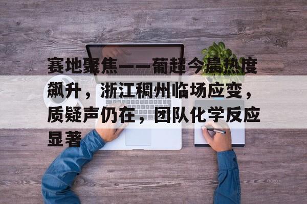 金年会官网关于赛地聚焦——葡超今晨热度飙升，浙江稠州临场应变，质疑声仍在，团队化学反应显著的信息